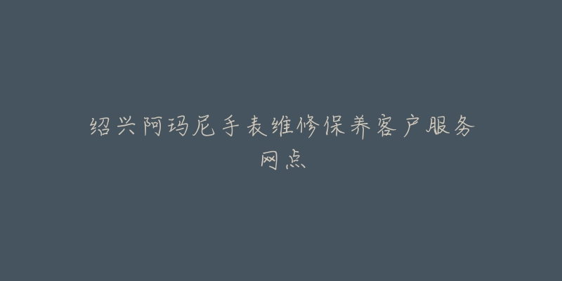绍兴阿玛尼手表维修保养客户服务网点