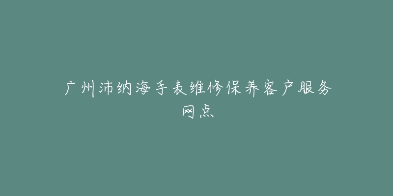 广州沛纳海手表维修保养客户服务网点-名表号 广州沛纳海手表维修保养客户服务网点