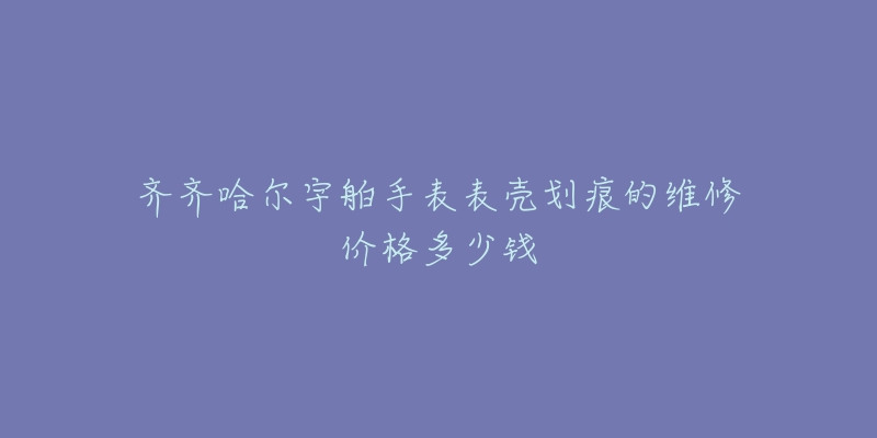 齐齐哈尔宇舶手表表壳划痕的维修价格多少钱-名表号 齐齐哈尔宇舶手表表壳划痕的维修价格多少钱