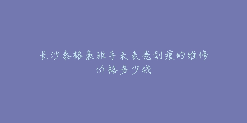 长沙泰格豪雅手表表壳划痕的维修价格多少钱