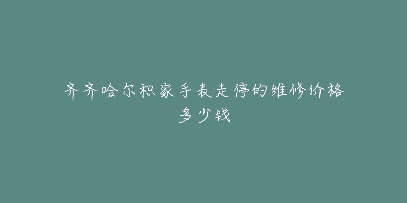 齐齐哈尔积家手表走停的维修价格多少钱-名表号 齐齐哈尔积家手表走停的维修价格多少钱