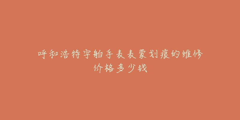 呼和浩特宇舶手表表蒙划痕的维修价格多少钱-名表号 呼和浩特宇舶手表表蒙划痕的维修价格多少钱