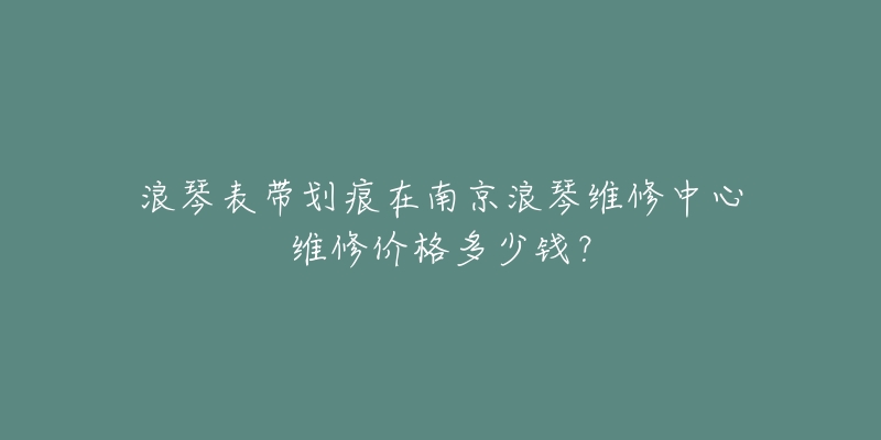 浪琴表带划痕在南京浪琴维修中心维修价格多少钱?-名表号 浪琴表带划痕在南京浪琴维修中心维修价格多少钱?