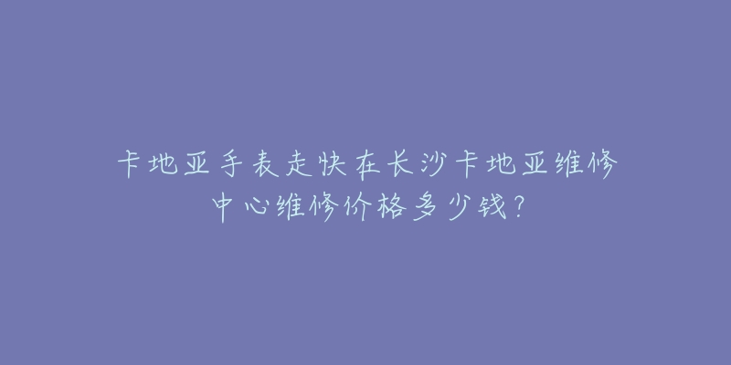 卡地亚手表走快在长沙卡地亚维修中心维修价格多少钱？