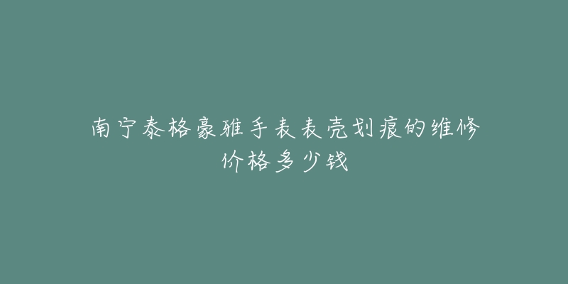 南宁泰格豪雅手表表壳划痕的维修价格多少钱-名表号 南宁泰格豪雅手表表壳划痕的维修价格多少钱