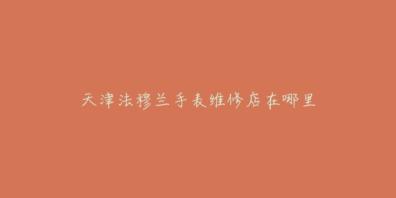 天津法穆兰手表维修店在哪里-名表号 天津法穆兰手表维修店在哪里