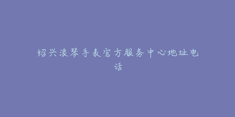 绍兴浪琴手表官方服务中心地址电话