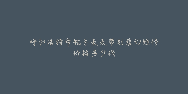 呼和浩特帝舵手表表带划痕的维修价格多少钱-名表号 呼和浩特帝舵手表表带划痕的维修价格多少钱