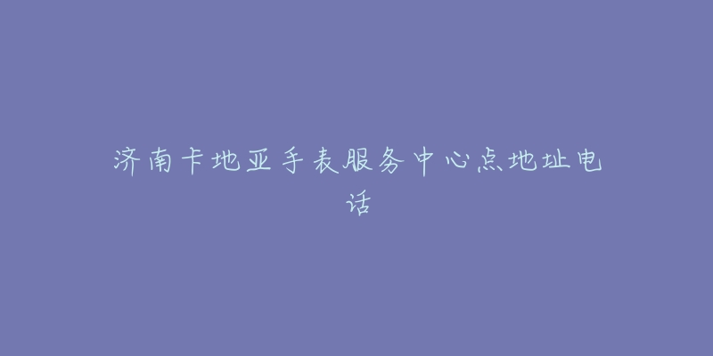 济南卡地亚手表服务中心点地址电话-名表号 济南卡地亚手表服务中心点地址电话