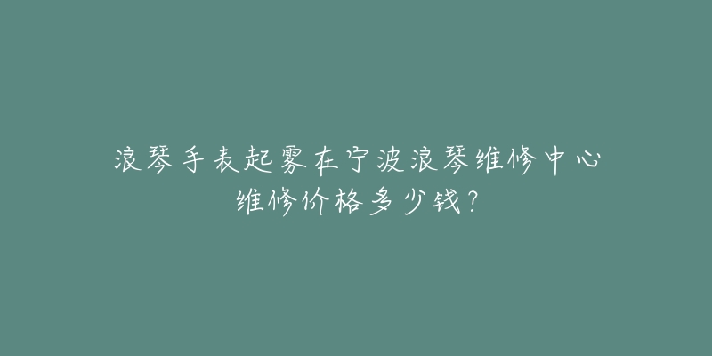 浪琴手表起雾在宁波浪琴维修中心维修价格多少钱？