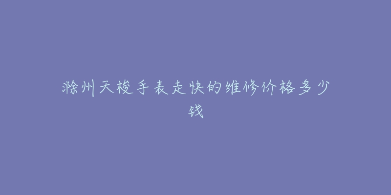 滁州天梭手表走快的维修价格多少钱