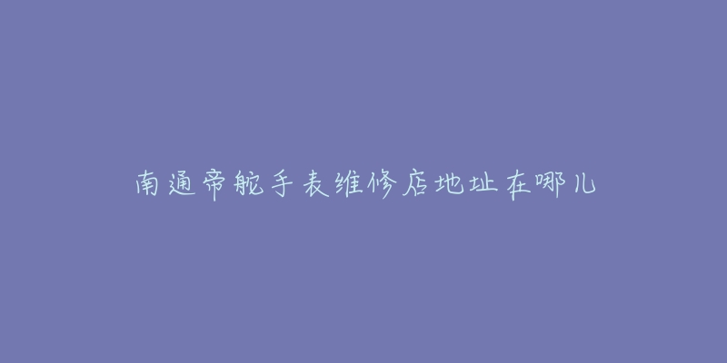 南通帝舵手表维修店地址在哪儿