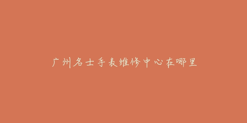 广州名士手表维修中心在哪里-名表号 广州名士手表维修中心在哪里