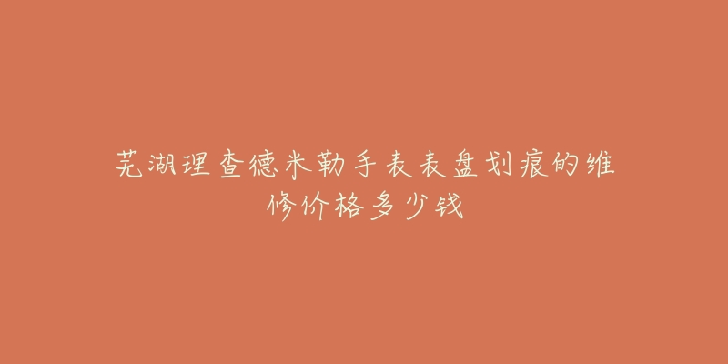 芜湖理查德米勒手表表盘划痕的维修价格多少钱-名表号 芜湖理查德米勒手表表盘划痕的维修价格多少钱