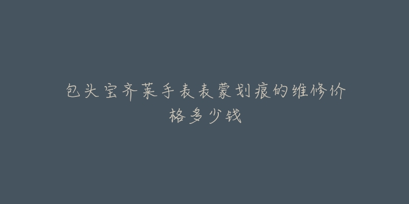 包头宝齐莱手表表蒙划痕的维修价格多少钱-名表号 包头宝齐莱手表表蒙划痕的维修价格多少钱