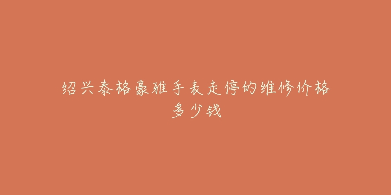 绍兴泰格豪雅手表走停的维修价格多少钱-名表号 绍兴泰格豪雅手表走停的维修价格多少钱
