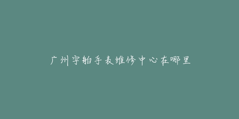 广州宇舶手表维修中心在哪里-名表号 广州宇舶手表维修中心在哪里