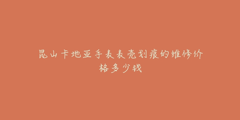 昆山卡地亚手表表壳划痕的维修价格多少钱-名表号 昆山卡地亚手表表壳划痕的维修价格多少钱