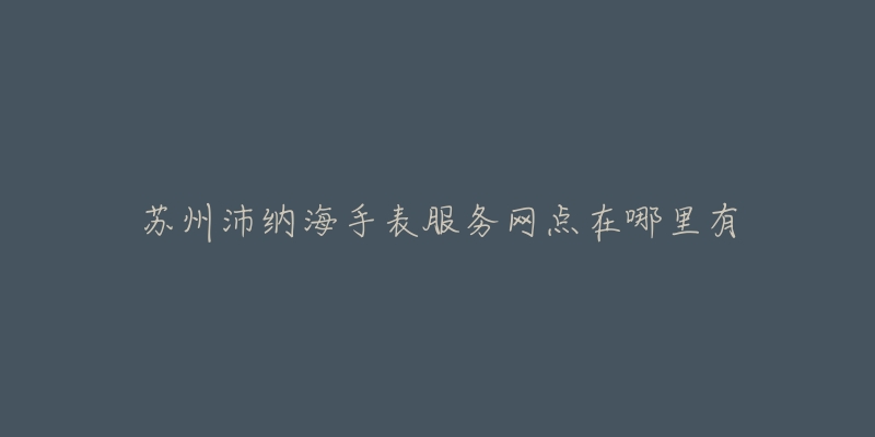 苏州沛纳海手表服务网点在哪里有-名表号 苏州沛纳海手表服务网点在哪里有