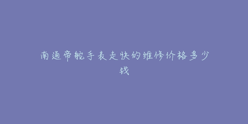南通帝舵手表走快的维修价格多少钱-名表号 南通帝舵手表走快的维修价格多少钱