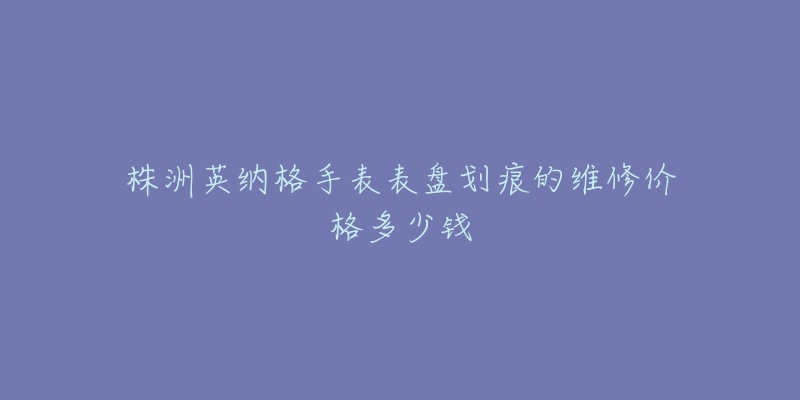 株洲英纳格手表表盘划痕的维修价格多少钱-名表号 株洲英纳格手表表盘划痕的维修价格多少钱