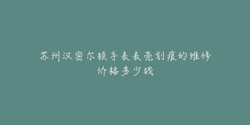 苏州汉密尔顿手表表壳划痕的维修价格多少钱-名表号 苏州汉密尔顿手表表壳划痕的维修价格多少钱