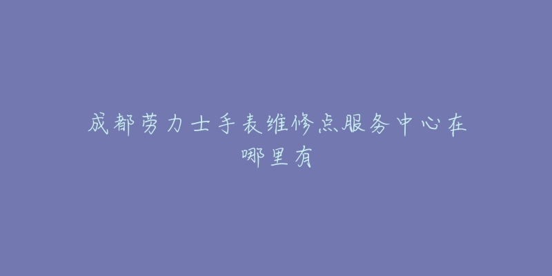 成都劳力士手表维修点服务中心在哪里有-名表号 成都劳力士手表维修点服务中心在哪里有
