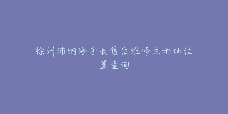 徐州沛纳海手表售后维修点地址位置查询-名表号 徐州沛纳海手表售后维修点地址位置查询