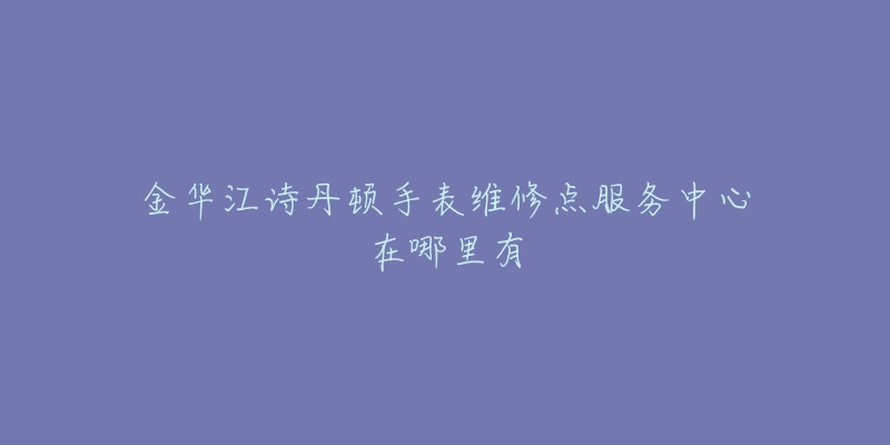 金华江诗丹顿手表维修点服务中心在哪里有-名表号 金华江诗丹顿手表维修点服务中心在哪里有