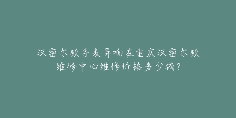 汉密尔顿手表异响在重庆汉密尔顿维修中心维修价格多少钱?-名表号 汉密尔顿手表异响在重庆汉密尔顿维修中心维修价格多少钱?