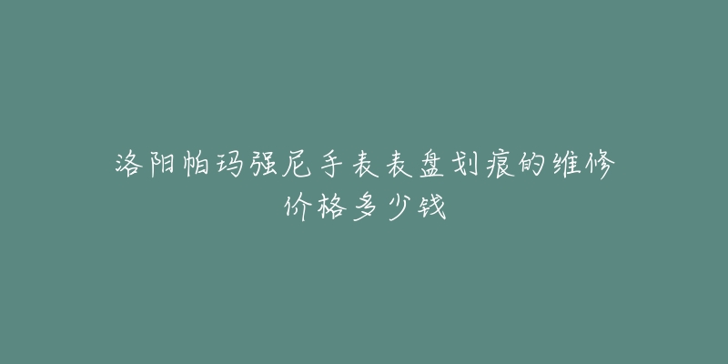洛阳帕玛强尼手表表盘划痕的维修价格多少钱-名表号 洛阳帕玛强尼手表表盘划痕的维修价格多少钱