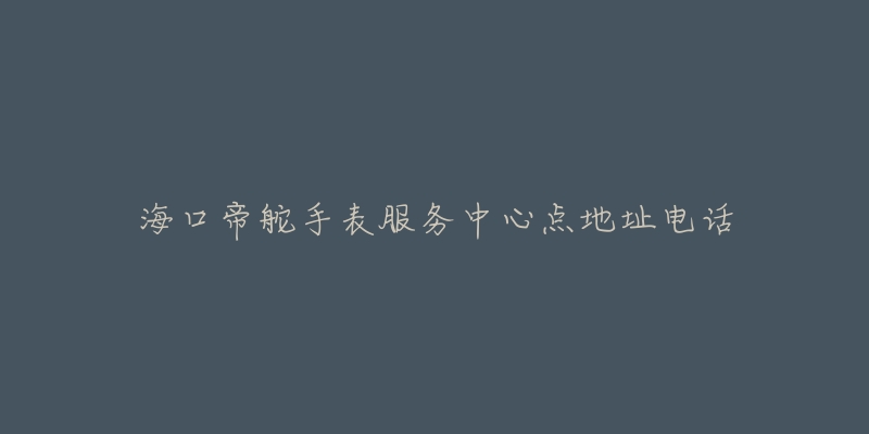 海口帝舵手表服务中心点地址电话-名表号 海口帝舵手表服务中心点地址电话