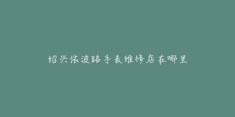 绍兴依波路手表维修店在哪里-名表号 绍兴依波路手表维修店在哪里