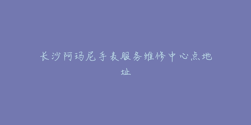 长沙阿玛尼手表服务维修中心点地址-名表号 长沙阿玛尼手表服务维修中心点地址
