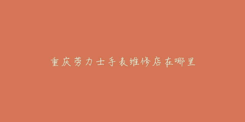 重庆劳力士手表维修店在哪里-名表号 重庆劳力士手表维修店在哪里