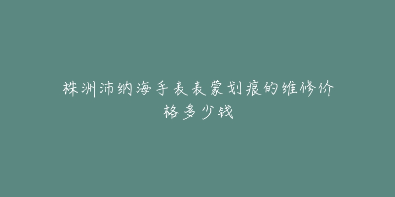 株洲沛纳海手表表蒙划痕的维修价格多少钱-名表号 株洲沛纳海手表表蒙划痕的维修价格多少钱