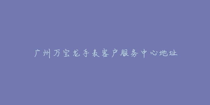 广州万宝龙手表客户服务中心地址-名表号 广州万宝龙手表客户服务中心地址