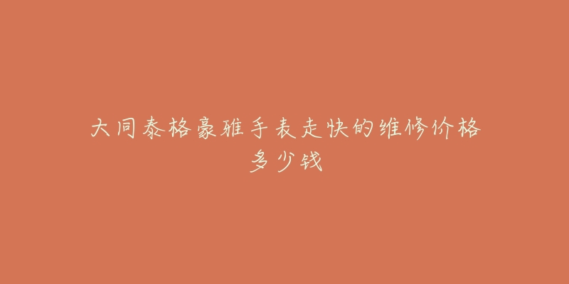 大同泰格豪雅手表走快的维修价格多少钱-名表号 大同泰格豪雅手表走快的维修价格多少钱