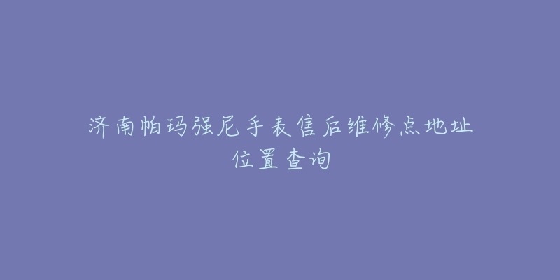 济南帕玛强尼手表售后维修点地址位置查询-名表号 济南帕玛强尼手表售后维修点地址位置查询