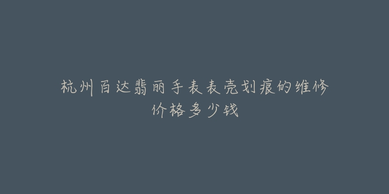 杭州百达翡丽手表表壳划痕的维修价格多少钱-名表号 杭州百达翡丽手表表壳划痕的维修价格多少钱