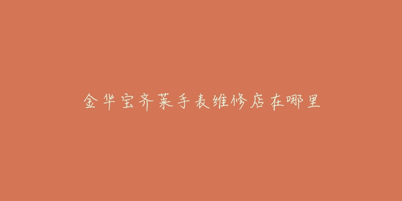 金华宝齐莱手表维修店在哪里-名表号 金华宝齐莱手表维修店在哪里