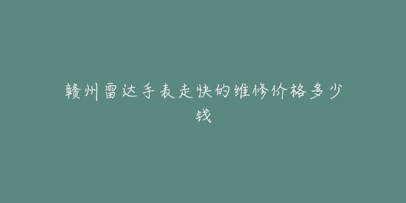 赣州雷达手表走快的维修价格多少钱-名表号 赣州雷达手表走快的维修价格多少钱