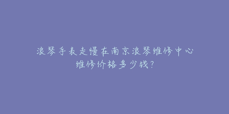 浪琴手表走慢在南京浪琴维修中心维修价格多少钱?-名表号 浪琴手表走慢在南京浪琴维修中心维修价格多少钱?