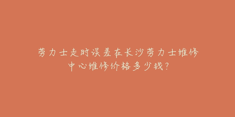 劳力士走时误差在长沙劳力士维修中心维修价格多少钱?-名表号 劳力士走时误差在长沙劳力士维修中心维修价格多少钱?
