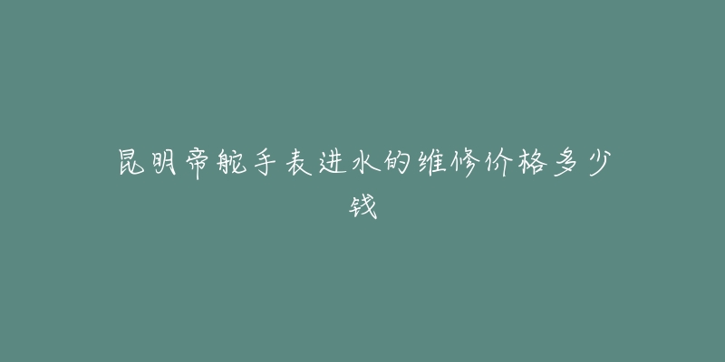 昆明帝舵手表进水的维修价格多少钱-名表号 昆明帝舵手表进水的维修价格多少钱