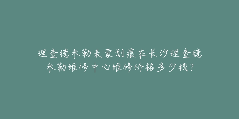 理查德米勒表蒙划痕在长沙理查德米勒维修中心维修价格多少钱?-名表号 理查德米勒表蒙划痕在长沙理查德米勒维修中心维修价格多少钱?