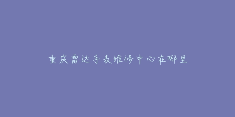 重庆雷达手表维修中心在哪里-名表号 重庆雷达手表维修中心在哪里
