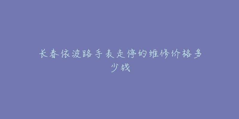 长春依波路手表走停的维修价格多少钱-名表号 长春依波路手表走停的维修价格多少钱