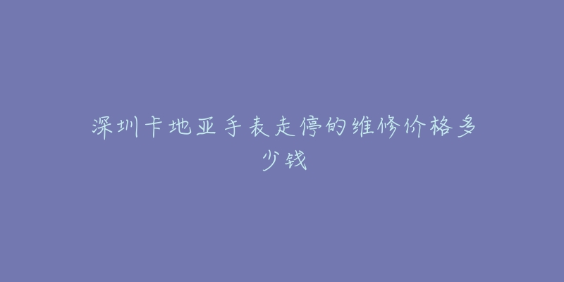 深圳卡地亚手表走停的维修价格多少钱-名表号 深圳卡地亚手表走停的维修价格多少钱