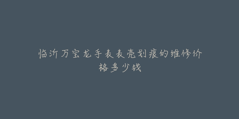 临沂万宝龙手表表壳划痕的维修价格多少钱-名表号 临沂万宝龙手表表壳划痕的维修价格多少钱